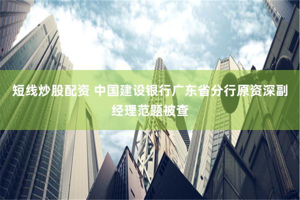 短线炒股配资 中国建设银行广东省分行原资深副经理范题被查