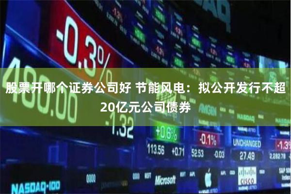 股票开哪个证券公司好 节能风电：拟公开发行不超20亿元公司债券