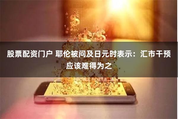 股票配资门户 耶伦被问及日元时表示：汇市干预应该难得为之