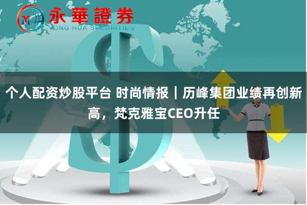 个人配资炒股平台 时尚情报｜历峰集团业绩再创新高，梵克雅宝CEO升任