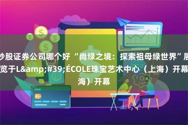 炒股证券公司哪个好 “尚绿之境：探索祖母绿世界”展览于L&#39;ÉCOLE珠宝艺术中心（上海）开幕