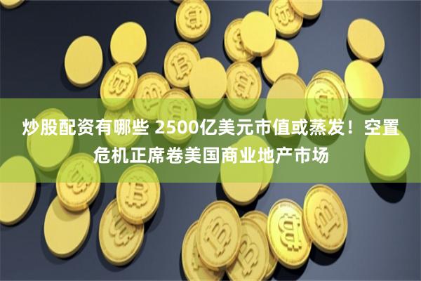 炒股配资有哪些 2500亿美元市值或蒸发！空置危机正席卷美国商业地产市场