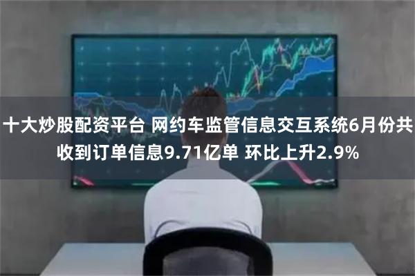 十大炒股配资平台 网约车监管信息交互系统6月份共收到订单信息9.71亿单 环比上升2.9%