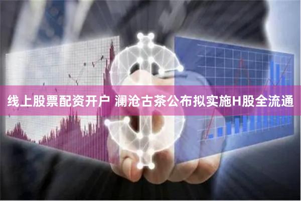 线上股票配资开户 澜沧古茶公布拟实施H股全流通