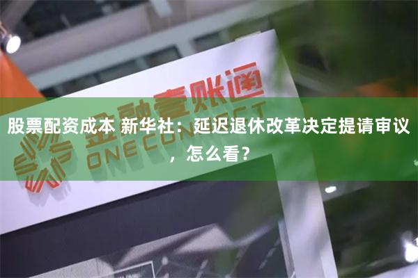 股票配资成本 新华社：延迟退休改革决定提请审议，怎么看？