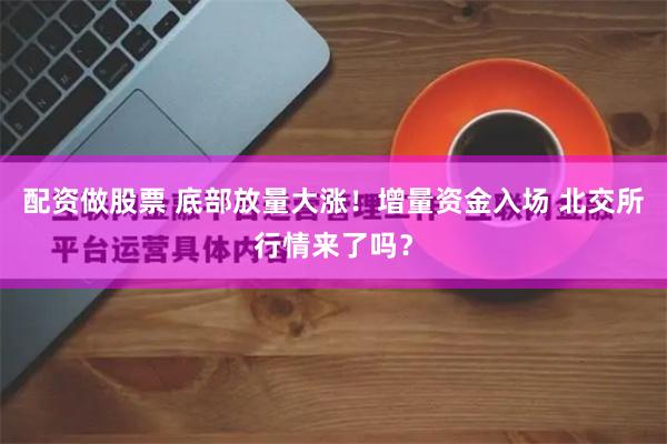 配资做股票 底部放量大涨！增量资金入场 北交所行情来了吗？