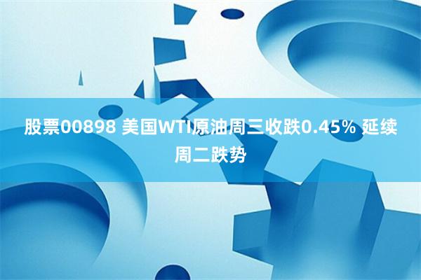 股票00898 美国WTI原油周三收跌0.45% 延续周二跌势