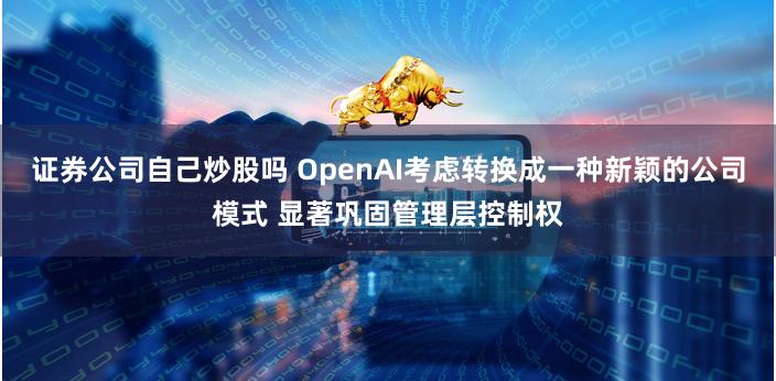 证券公司自己炒股吗 OpenAI考虑转换成一种新颖的公司模式 显著巩固管理层控制权