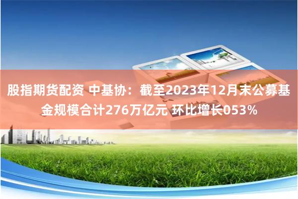 股指期货配资 中基协：截至2023年12月末公募基金规模合计276万亿元 环比增长053%